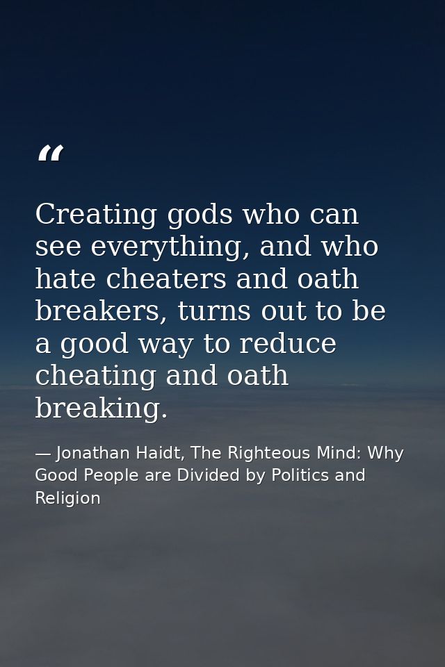 Creating gods who can see everything, and who hate cheaters and oath breakers, turns out to be a good way to reduce chea — Jonathan Haidt, The Righteous Mind: Why Good People are Divided by Politics and Religion