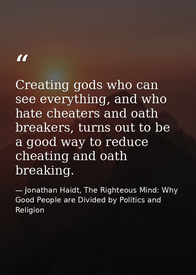 Creating gods who can see everything, and who hate cheaters and oath breakers, turns out to be a good way to reduce chea — Jonathan Haidt, The Righteous Mind: Why Good People are Divided by Politics and Religion