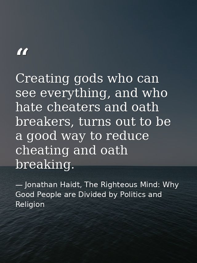 Creating gods who can see everything, and who hate cheaters and oath breakers, turns out to be a good way to reduce chea — Jonathan Haidt, The Righteous Mind: Why Good People are Divided by Politics and Religion