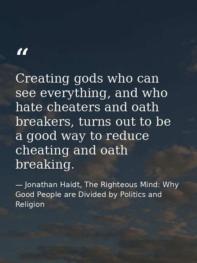 Creating gods who can see everything, and who hate cheaters and oath breakers, turns out to be a good way to reduce chea — Jonathan Haidt, The Righteous Mind: Why Good People are Divided by Politics and Religion
