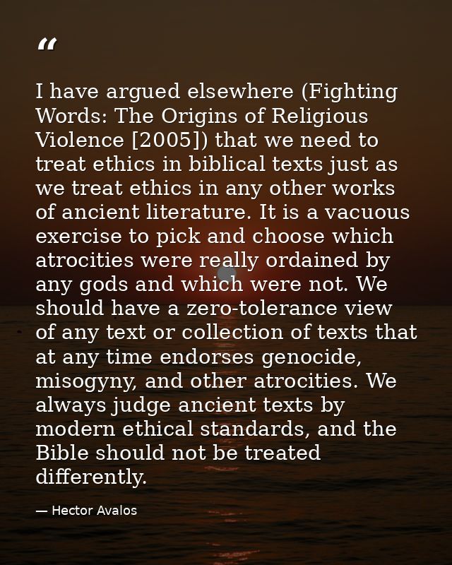 I have argued elsewhere (Fighting Words: The Origins of Religious Violence [2005]) that we need to treat ethics in bibli — Hector Avalos