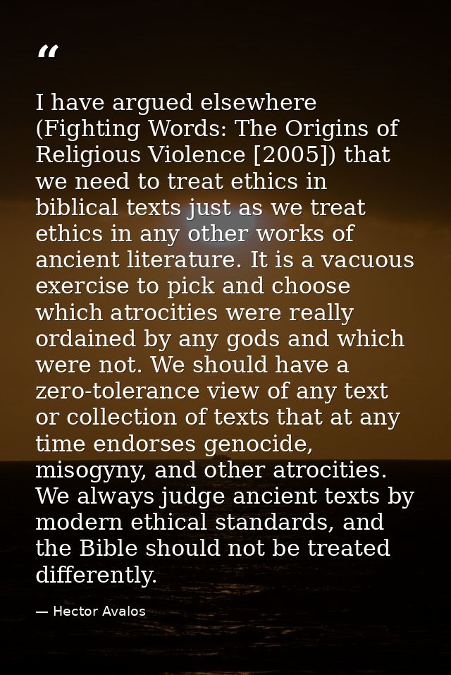 I have argued elsewhere (Fighting Words: The Origins of Religious Violence [2005]) that we need to treat ethics in bibli — Hector Avalos