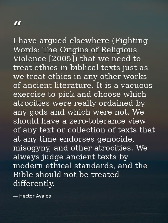 I have argued elsewhere (Fighting Words: The Origins of Religious Violence [2005]) that we need to treat ethics in bibli — Hector Avalos