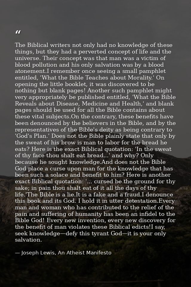 The Biblical writers not only had no knowledge of these things, but they had a perverted concept of life and the univers — Joseph Lewis, An Atheist Manifesto