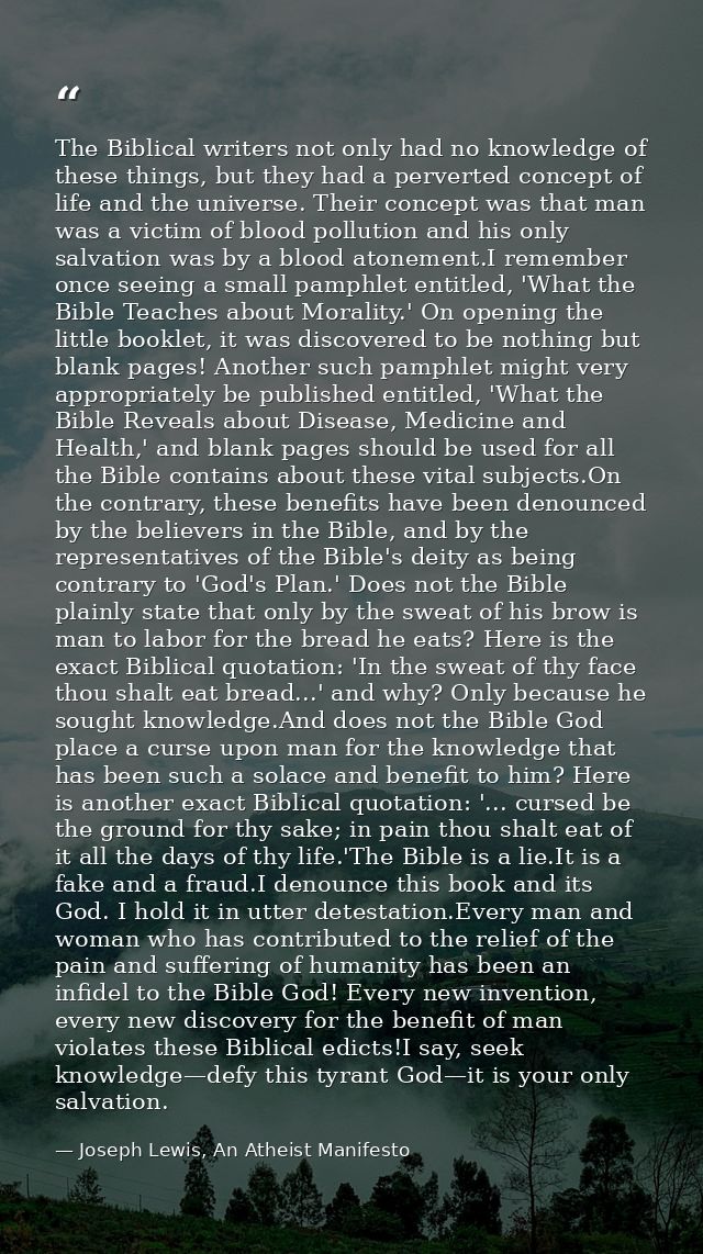 The Biblical writers not only had no knowledge of these things, but they had a perverted concept of life and the univers — Joseph Lewis, An Atheist Manifesto