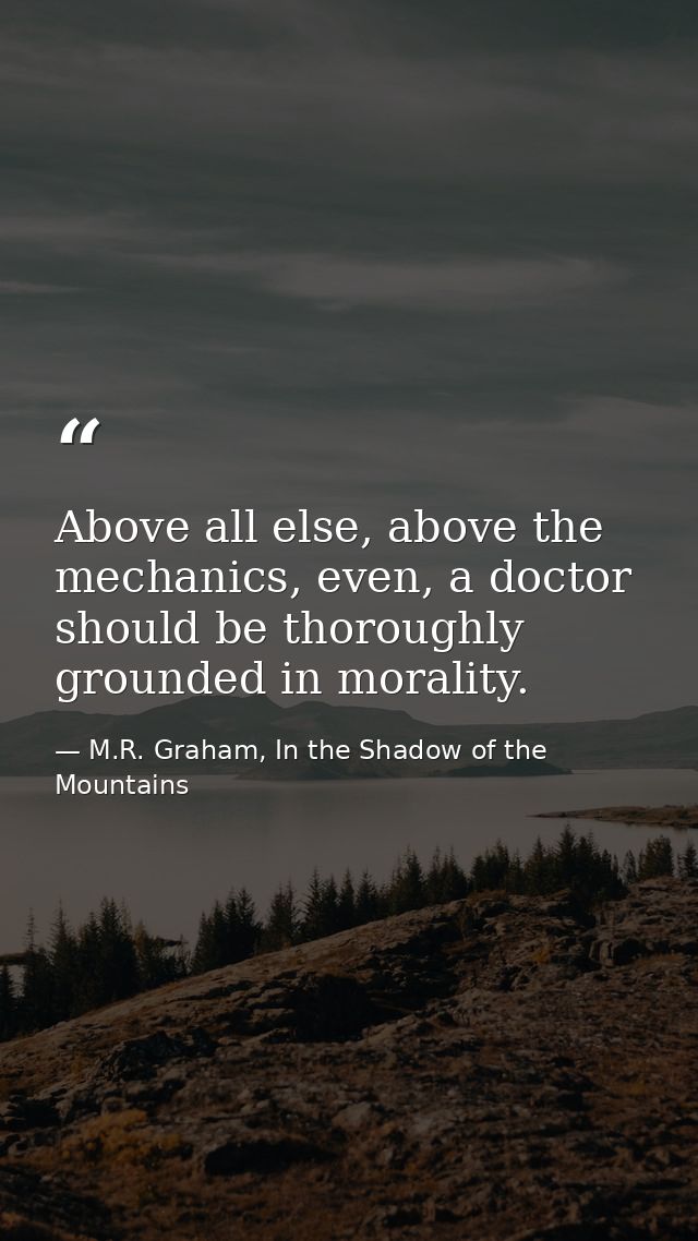Above all else, above the mechanics, even, a doctor should be thoroughly grounded in morality. — M.R. Graham, In the Shadow of the Mountains