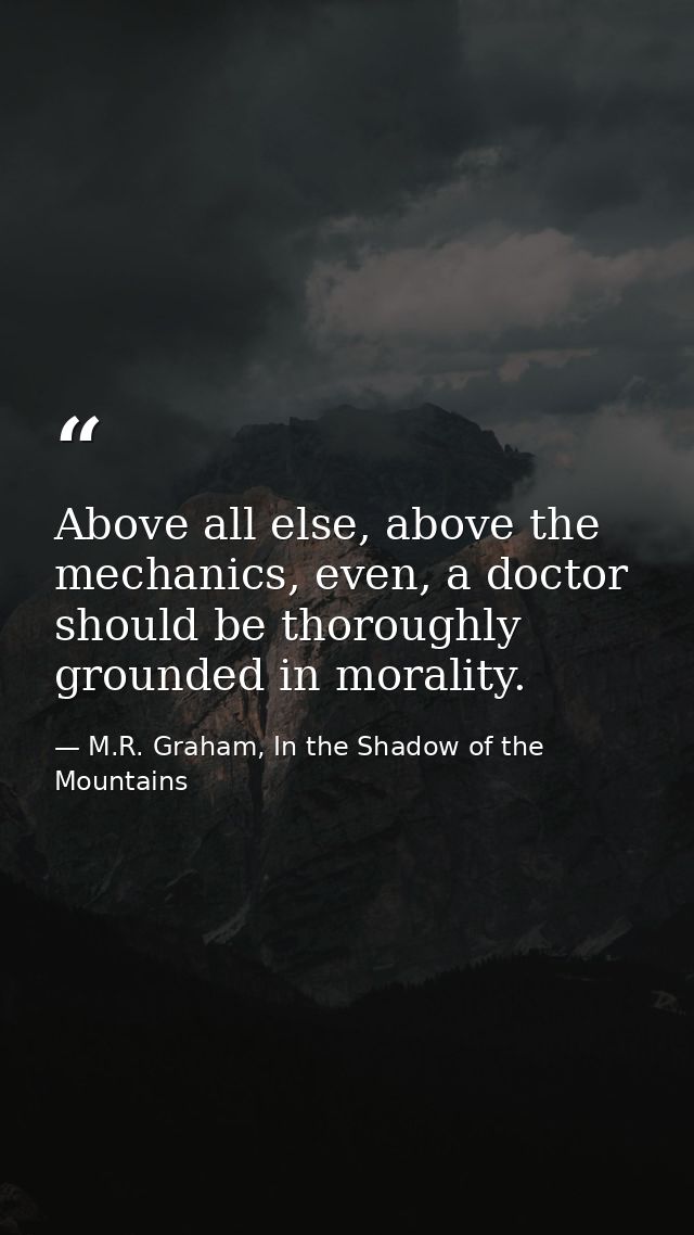 Above all else, above the mechanics, even, a doctor should be thoroughly grounded in morality. — M.R. Graham, In the Shadow of the Mountains