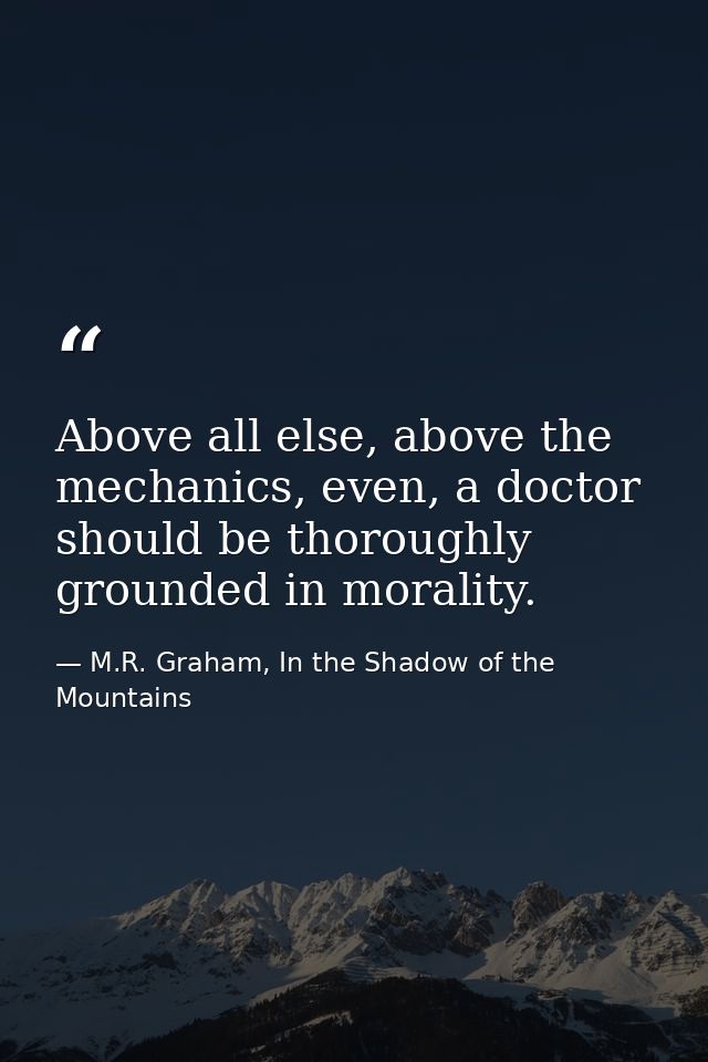 Above all else, above the mechanics, even, a doctor should be thoroughly grounded in morality. — M.R. Graham, In the Shadow of the Mountains