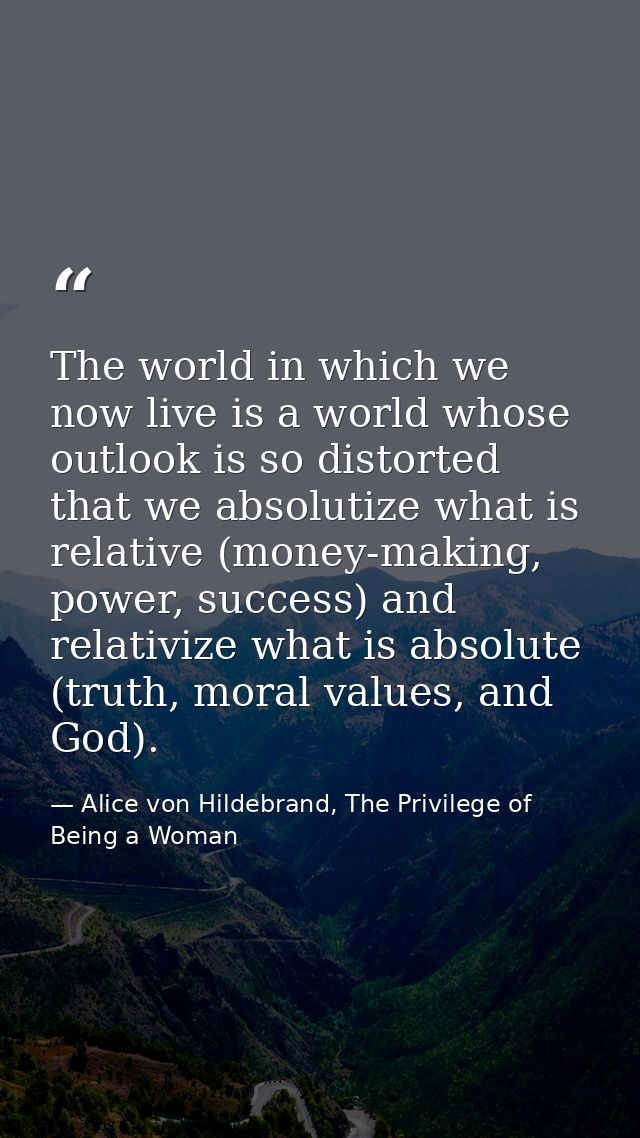The world in which we now live is a world whose outlook is so distorted that we absolutize what is relative (money-makin — Alice von Hildebrand, The Privilege of Being a Woman