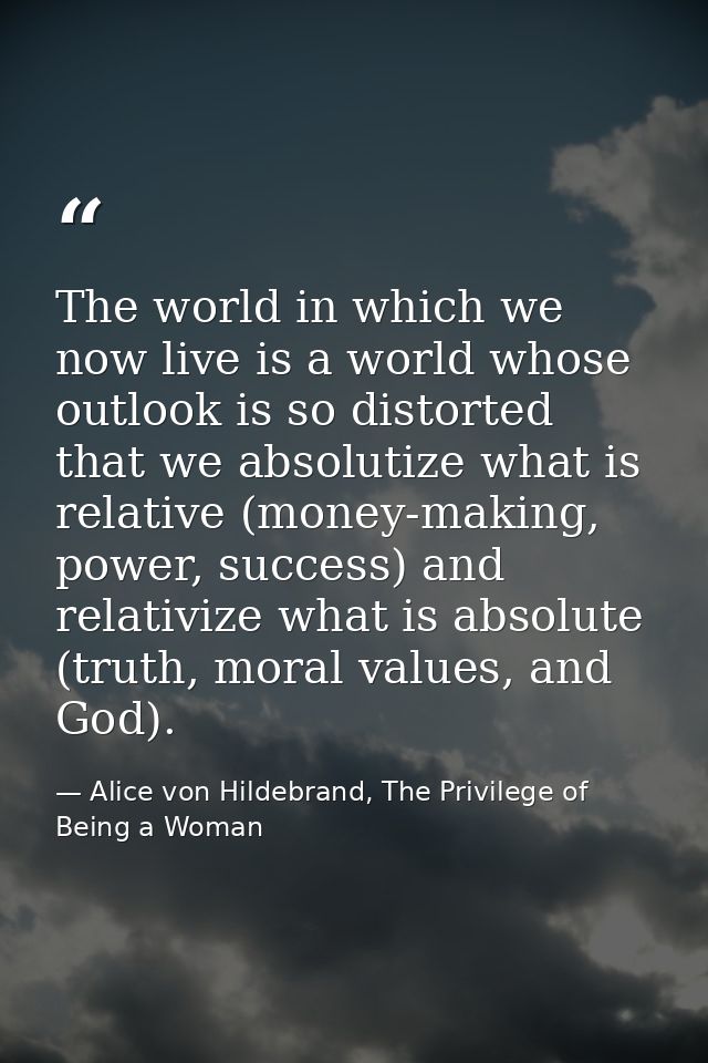 The world in which we now live is a world whose outlook is so distorted that we absolutize what is relative (money-makin — Alice von Hildebrand, The Privilege of Being a Woman