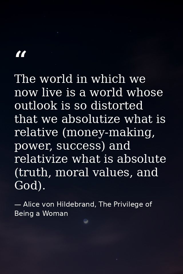 The world in which we now live is a world whose outlook is so distorted that we absolutize what is relative (money-makin — Alice von Hildebrand, The Privilege of Being a Woman