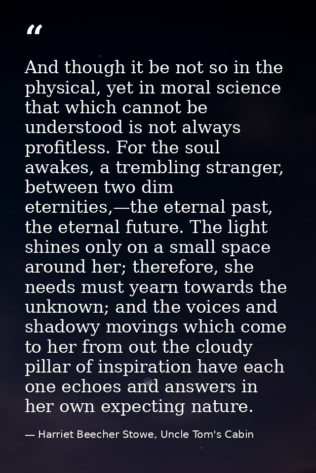 And though it be not so in the physical, yet in moral science that which cannot be understood is not always profitless.  — Harriet Beecher Stowe, Uncle Tom's Cabin