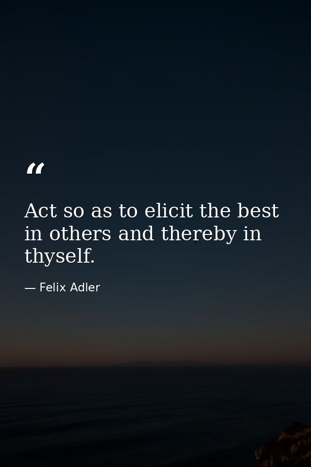 Act so as to elicit the best in others and thereby in thyself. — Felix Adler