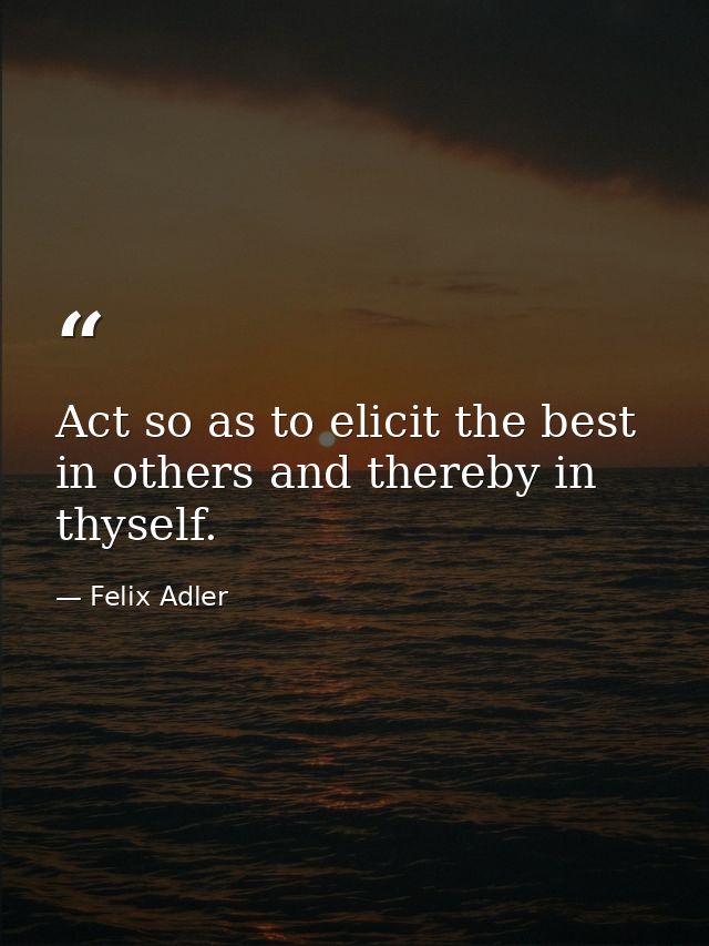 Act so as to elicit the best in others and thereby in thyself. — Felix Adler