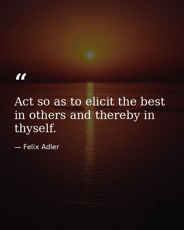 Act so as to elicit the best in others and thereby in thyself. — Felix Adler