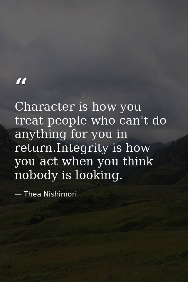 Character is how you treat people who can't do anything for you in return.Integrity is how you act when you think nobody — Thea Nishimori