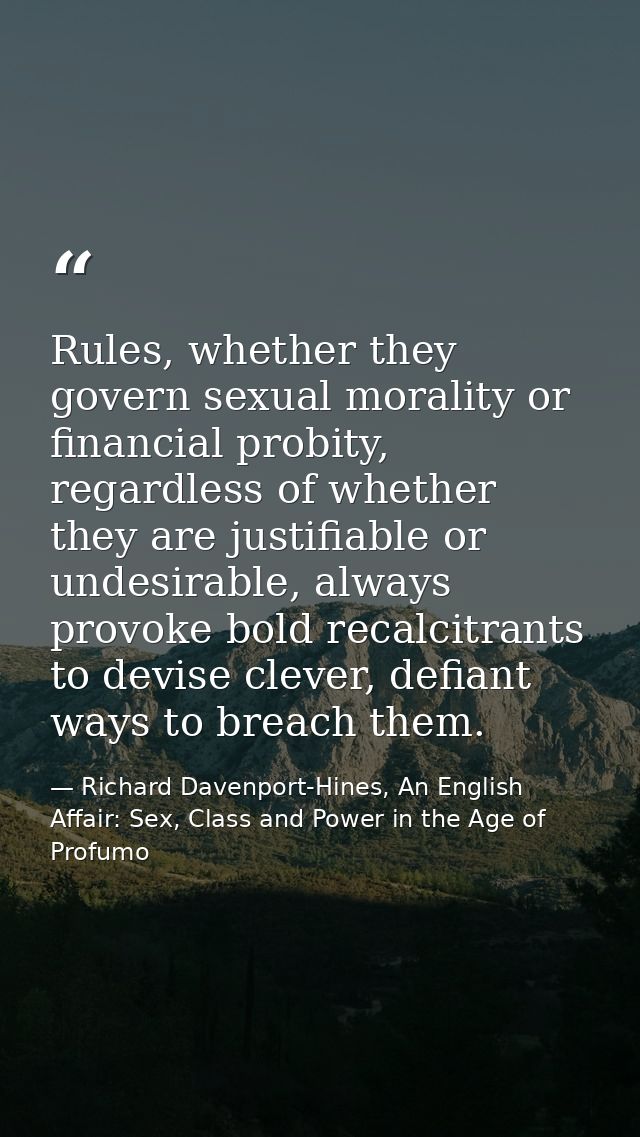 Rules, whether they govern sexual morality or financial probity, regardless of whether they are justifiable or undesirab — Richard Davenport-Hines, An English Affair: Sex, Class and Power in the Age of Profumo