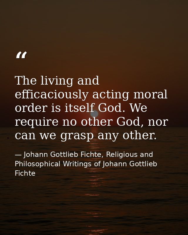 The living and efficaciously acting moral order is itself God. We require no other God, nor can we grasp any other. — Johann Gottlieb Fichte, Religious and Philosophical Writings of Johann Gottlieb Fichte