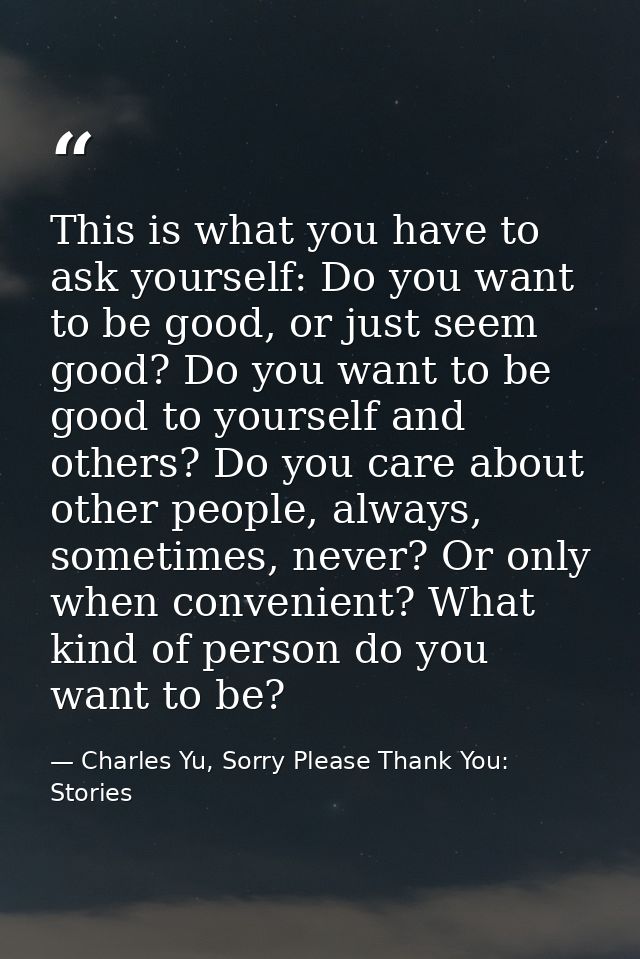 This is what you have to ask yourself: Do you want to be good, or just seem good? Do you want to be good to yourself and — Charles Yu, Sorry Please Thank You: Stories