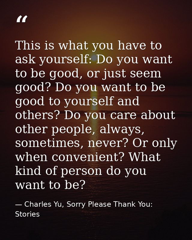 This is what you have to ask yourself: Do you want to be good, or just seem good? Do you want to be good to yourself and — Charles Yu, Sorry Please Thank You: Stories