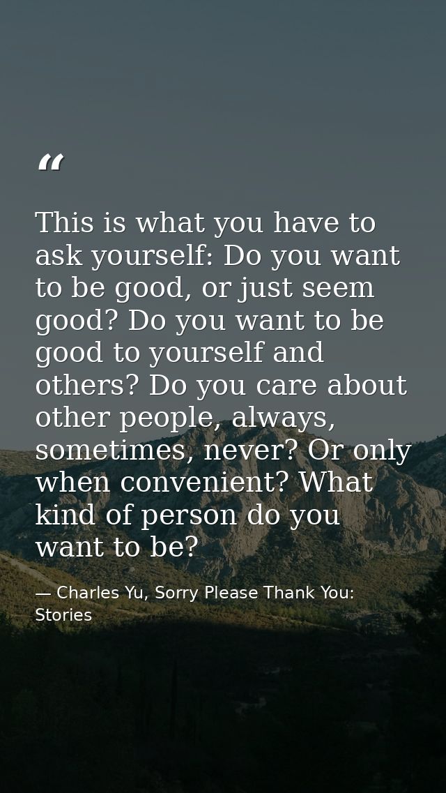 This is what you have to ask yourself: Do you want to be good, or just seem good? Do you want to be good to yourself and — Charles Yu, Sorry Please Thank You: Stories