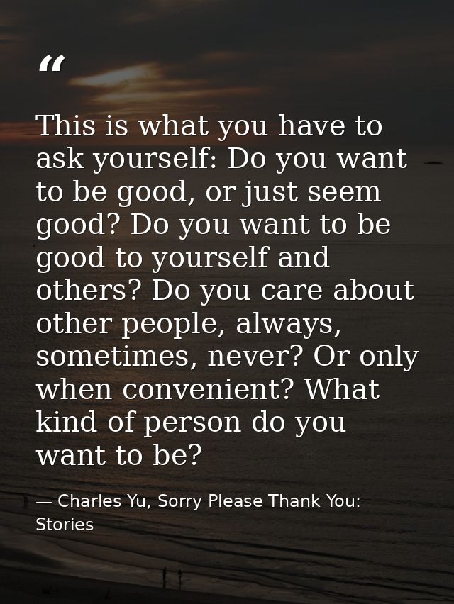 This is what you have to ask yourself: Do you want to be good, or just seem good? Do you want to be good to yourself and — Charles Yu, Sorry Please Thank You: Stories