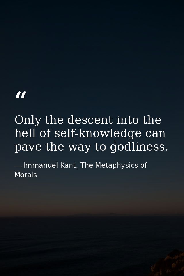 Only the descent into the hell of self-knowledge can pave the way to godliness. — Immanuel Kant, The Metaphysics of Morals