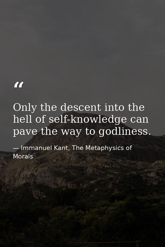 Only the descent into the hell of self-knowledge can pave the way to godliness. — Immanuel Kant, The Metaphysics of Morals