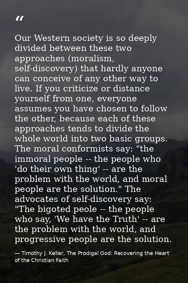 Our Western society is so deeply divided between these two approaches (moralism, self-discovery) that hardly anyone can  — Timothy J. Keller, The Prodigal God: Recovering the Heart of the Christian Faith