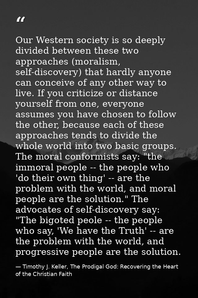 Our Western society is so deeply divided between these two approaches (moralism, self-discovery) that hardly anyone can  — Timothy J. Keller, The Prodigal God: Recovering the Heart of the Christian Faith