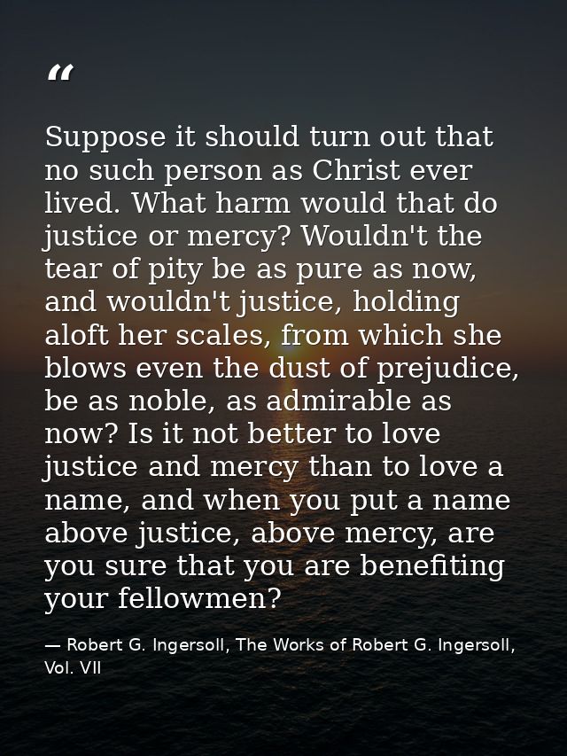 Suppose it should turn out that no such person as Christ ever lived. What harm would that do justice or mercy? Wouldn't  — Robert G. Ingersoll, The Works of Robert G. Ingersoll, Vol. VII