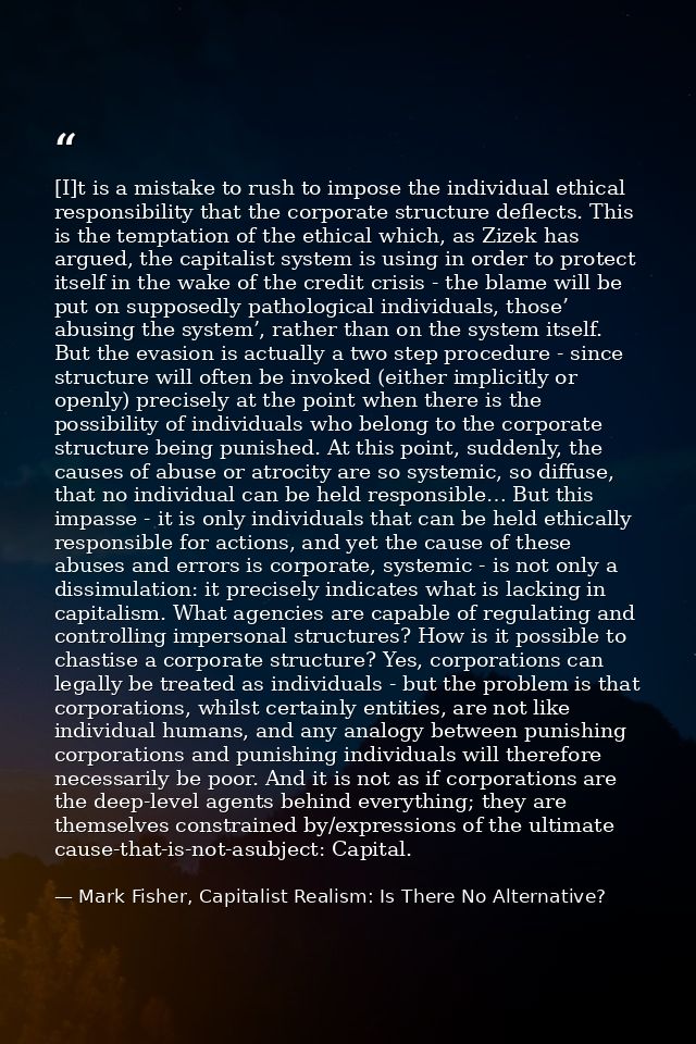 [I]t is a mistake to rush to impose the individual ethical responsibility that the corporate structure deflects. This is — Mark Fisher, Capitalist Realism: Is There No Alternative?