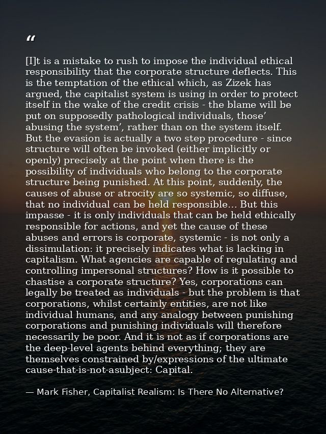 [I]t is a mistake to rush to impose the individual ethical responsibility that the corporate structure deflects. This is — Mark Fisher, Capitalist Realism: Is There No Alternative?