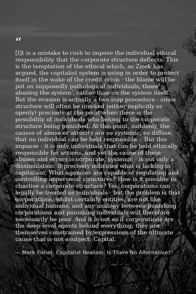 [I]t is a mistake to rush to impose the individual ethical responsibility that the corporate structure deflects. This is — Mark Fisher, Capitalist Realism: Is There No Alternative?