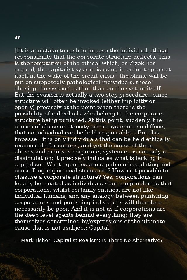 [I]t is a mistake to rush to impose the individual ethical responsibility that the corporate structure deflects. This is — Mark Fisher, Capitalist Realism: Is There No Alternative?