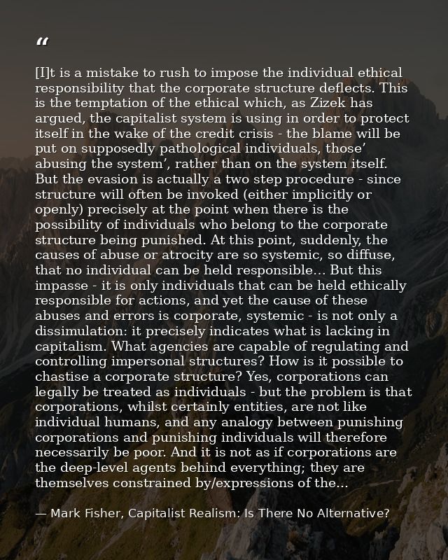 [I]t is a mistake to rush to impose the individual ethical responsibility that the corporate structure deflects. This is — Mark Fisher, Capitalist Realism: Is There No Alternative?