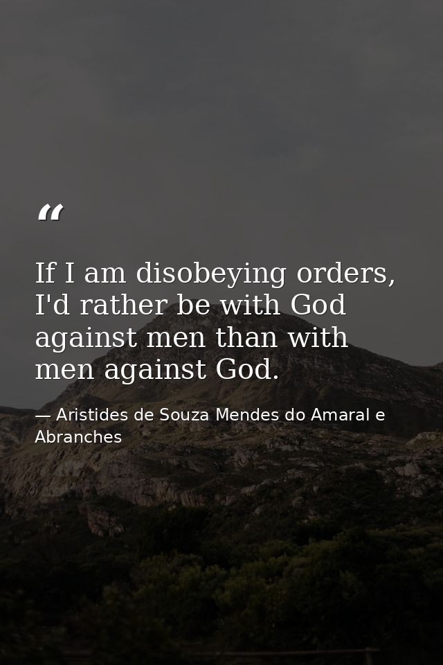 If I am disobeying orders, I'd rather be with God against men than with men against God. — Aristides de Souza Mendes do Amaral e Abranches
