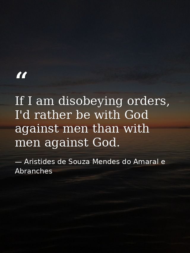 If I am disobeying orders, I'd rather be with God against men than with men against God. — Aristides de Souza Mendes do Amaral e Abranches