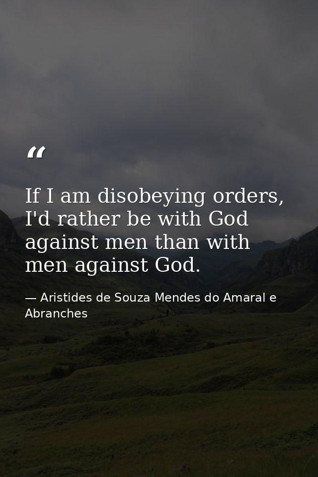If I am disobeying orders, I'd rather be with God against men than with men against God. — Aristides de Souza Mendes do Amaral e Abranches