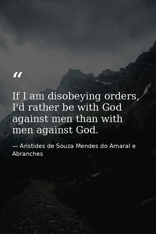If I am disobeying orders, I'd rather be with God against men than with men against God. — Aristides de Souza Mendes do Amaral e Abranches