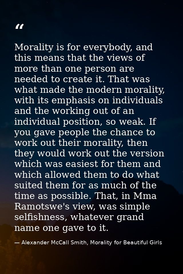 Morality is for everybody, and this means that the views of more than one person are needed to create it. That was what  — Alexander McCall Smith, Morality for Beautiful Girls