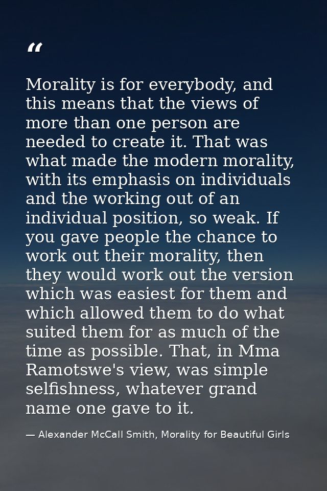 Morality is for everybody, and this means that the views of more than one person are needed to create it. That was what  — Alexander McCall Smith, Morality for Beautiful Girls