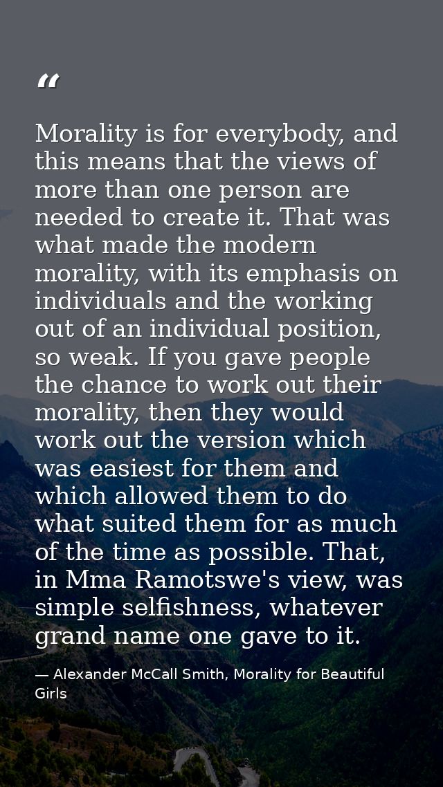 Morality is for everybody, and this means that the views of more than one person are needed to create it. That was what  — Alexander McCall Smith, Morality for Beautiful Girls