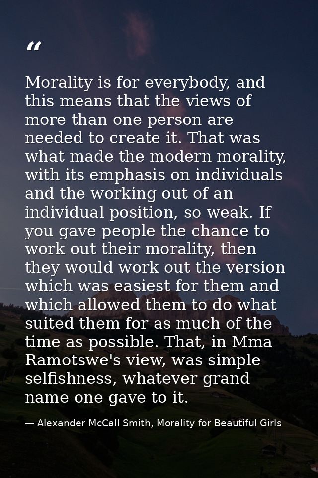 Morality is for everybody, and this means that the views of more than one person are needed to create it. That was what  — Alexander McCall Smith, Morality for Beautiful Girls