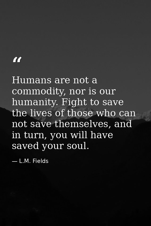 Humans are not a commodity, nor is our humanity. Fight to save the lives of those who can not save themselves, and in tu — L.M. Fields