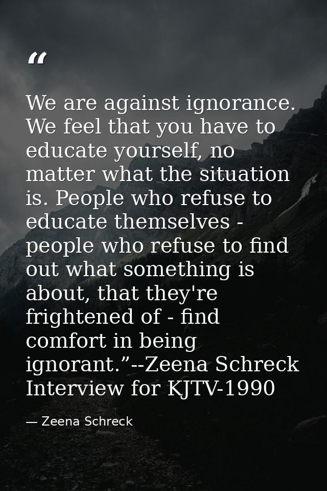 We are against ignorance. We feel that you have to educate yourself, no matter what the situation is. People who refuse  — Zeena Schreck