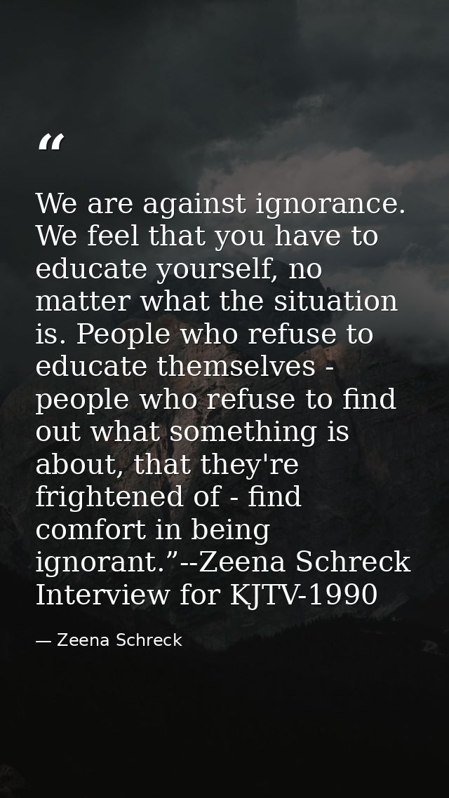 We are against ignorance. We feel that you have to educate yourself, no matter what the situation is. People who refuse  — Zeena Schreck
