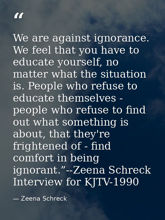 We are against ignorance. We feel that you have to educate yourself, no matter what the situation is. People who refuse  — Zeena Schreck