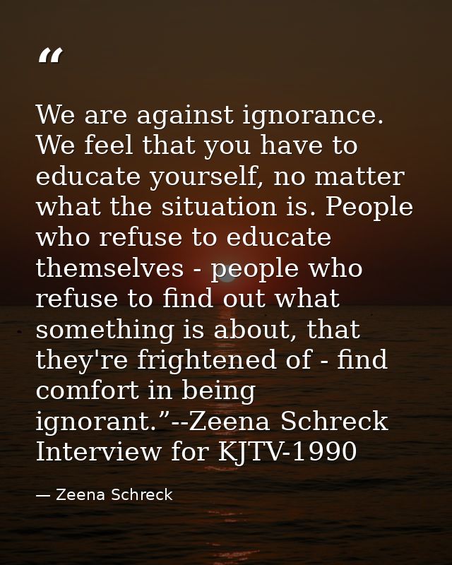 We are against ignorance. We feel that you have to educate yourself, no matter what the situation is. People who refuse  — Zeena Schreck