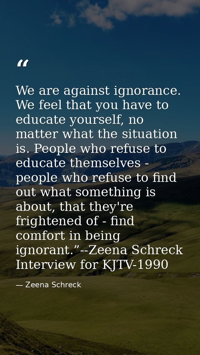 We are against ignorance. We feel that you have to educate yourself, no matter what the situation is. People who refuse  — Zeena Schreck